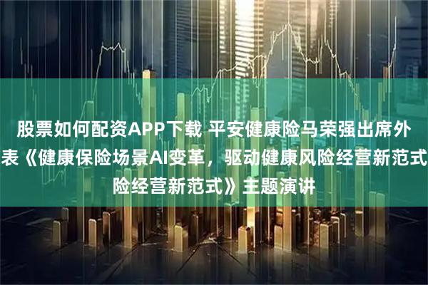 股票如何配资APP下载 平安健康险马荣强出席外滩大会，发表《健康保险场景AI变革，驱动健康风险经营新范式》主题演讲