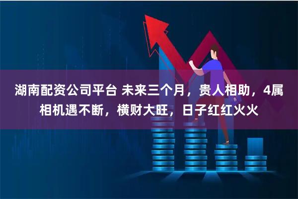 湖南配资公司平台 未来三个月，贵人相助，4属相机遇不断，横财大旺，日子红红火火