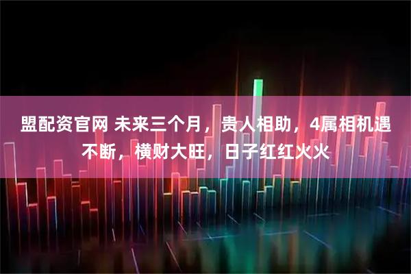 盟配资官网 未来三个月，贵人相助，4属相机遇不断，横财大旺，日子红红火火