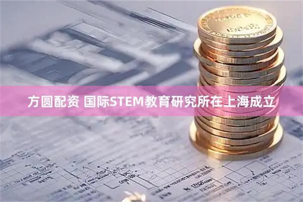 方圆配资 国际STEM教育研究所在上海成立