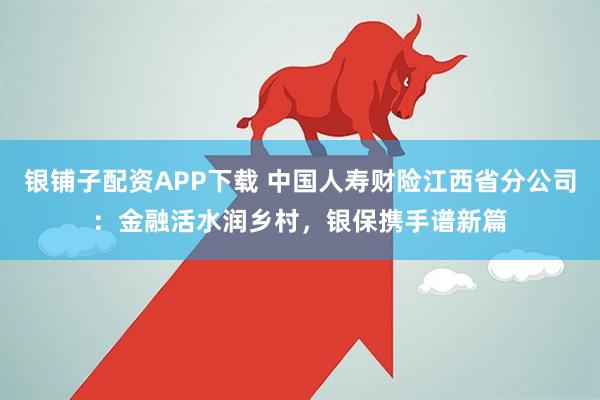 银铺子配资APP下载 中国人寿财险江西省分公司：金融活水润乡村，银保携手谱新篇