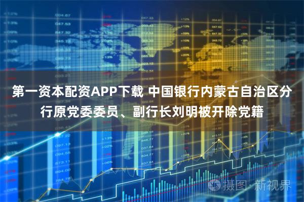 第一资本配资APP下载 中国银行内蒙古自治区分行原党委委员、副行长刘明被开除党籍