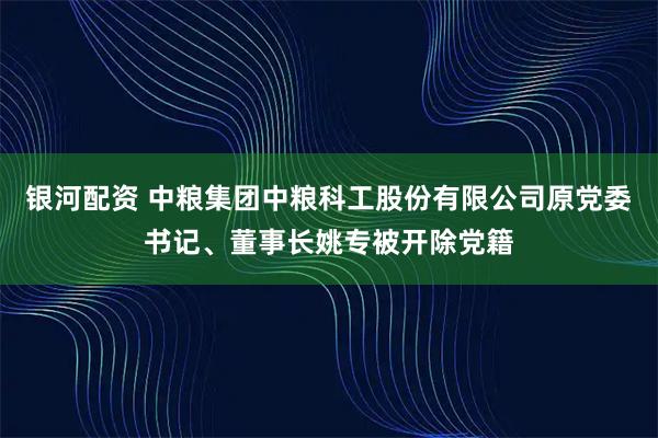 银河配资 中粮集团中粮科工股份有限公司原党委书记、董事长姚专被开除党籍