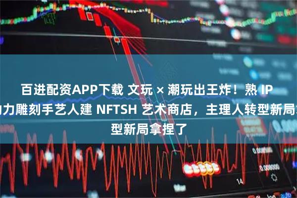 百进配资APP下载 文玩 × 潮玩出王炸！熟 IP 红馆助力雕刻手艺人建 NFTSH 艺术商店，主理人转型新局拿捏了