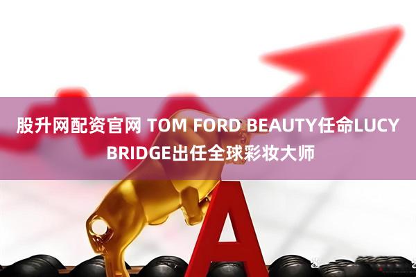 股升网配资官网 TOM FORD BEAUTY任命LUCY BRIDGE出任全球彩妆大师