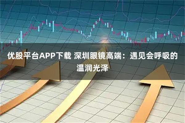 优股平台APP下载 深圳眼镜高端：遇见会呼吸的温润光泽
