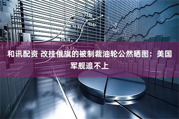 和讯配资 改挂俄旗的被制裁油轮公然晒图：美国军舰追不上