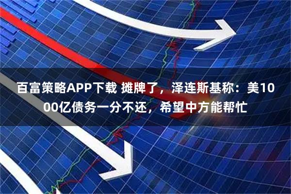 百富策略APP下载 摊牌了，泽连斯基称：美1000亿债务一分不还，希望中方能帮忙