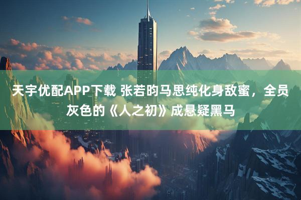 天宇优配APP下载 张若昀马思纯化身敌蜜，全员灰色的《人之初》成悬疑黑马