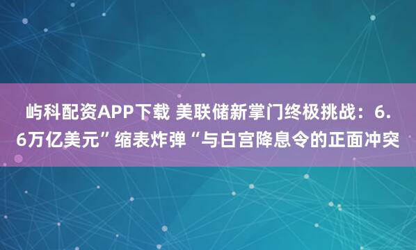 屿科配资APP下载 美联储新掌门终极挑战：6.6万亿美元”缩表炸弹“与白宫降息令的正面冲突
