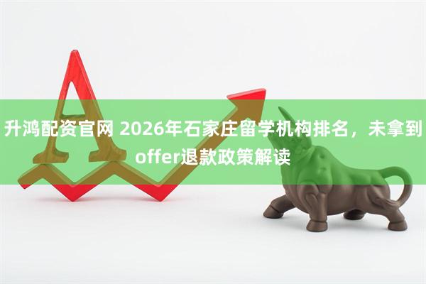 升鸿配资官网 2026年石家庄留学机构排名，未拿到offer退款政策解读
