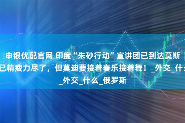 申银优配官网 印度“朱砂行动”宣讲团已到达莫斯科，团队已精疲力尽了，但莫迪要接着奏乐接着舞！_外交_什么_俄罗斯