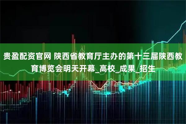 贵盈配资官网 陕西省教育厅主办的第十三届陕西教育博览会明天开幕_高校_成果_招生
