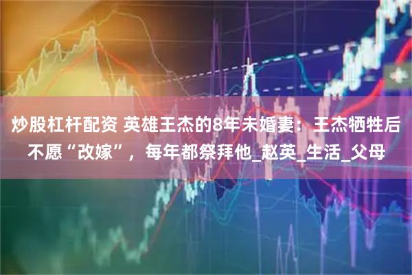 炒股杠杆配资 英雄王杰的8年未婚妻:王杰牺牲后不愿“改嫁”,每年都祭拜他_赵英_生活_父母