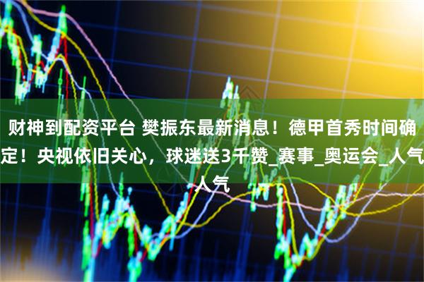 财神到配资平台 樊振东最新消息！德甲首秀时间确定！央视依旧关心，球迷送3千赞_赛事_奥运会_人气