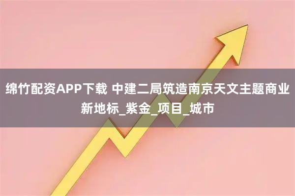 绵竹配资APP下载 中建二局筑造南京天文主题商业新地标_紫金_项目_城市