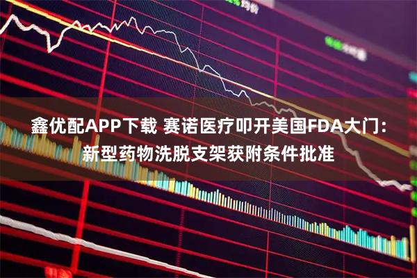鑫优配APP下载 赛诺医疗叩开美国FDA大门：新型药物洗脱支架获附条件批准