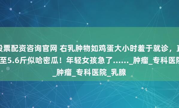 股票配资咨询官网 右乳肿物如鸡蛋大小时羞于就诊，直到疯长至5.6斤似哈密瓜！年轻女孩急了......_肿瘤_专科医院_乳腺