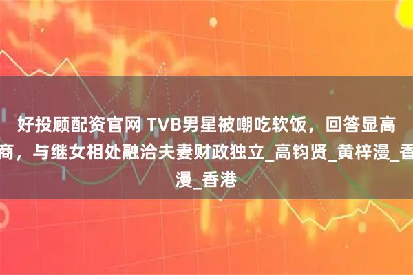 好投顾配资官网 TVB男星被嘲吃软饭，回答显高情商，与继女相处融洽夫妻财政独立_高钧贤_黄梓漫_香港