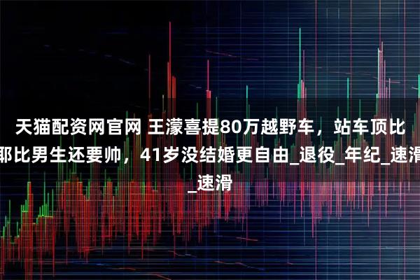 天猫配资网官网 王濛喜提80万越野车，站车顶比耶比男生还要帅，41岁没结婚更自由_退役_年纪_速滑
