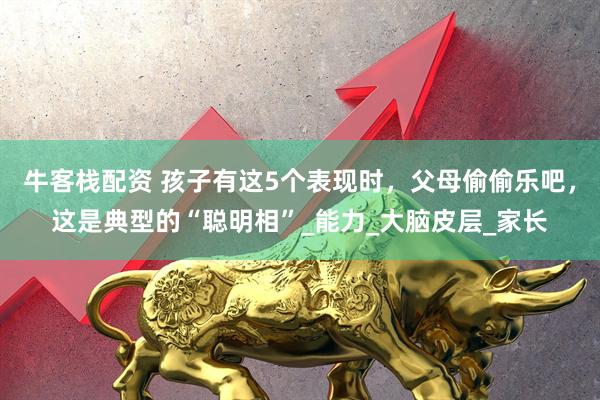 牛客栈配资 孩子有这5个表现时，父母偷偷乐吧，这是典型的“聪明相”_能力_大脑皮层_家长
