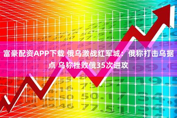 富豪配资APP下载 俄乌激战红军城：俄称打击乌据点 乌称挫败俄35次进攻