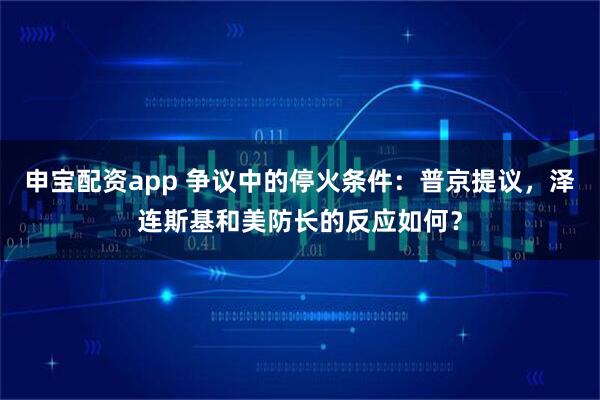 申宝配资app 争议中的停火条件：普京提议，泽连斯基和美防长的反应如何？