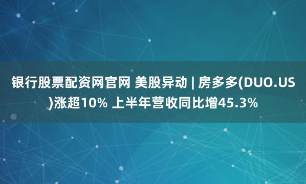 银行股票配资网官网 美股异动 | 房多多(DUO.US)涨超10% 上半年营收同比增45.3%