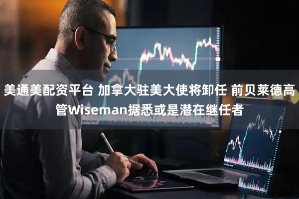 美通美配资平台 加拿大驻美大使将卸任 前贝莱德高管Wiseman据悉或是潜在继任者