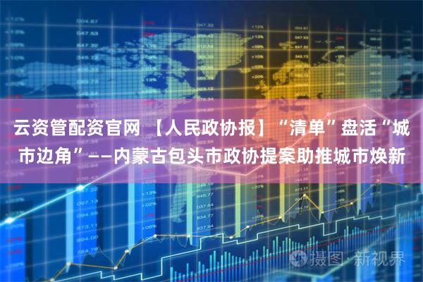 云资管配资官网 【人民政协报】“清单”盘活“城市边角”——内蒙古包头市政协提案助推城市焕新