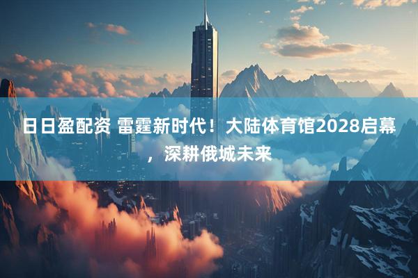 日日盈配资 雷霆新时代！大陆体育馆2028启幕，深耕俄城未来